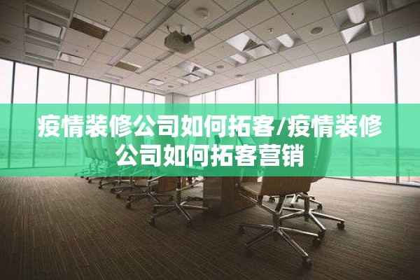 疫情装修公司如何拓客/疫情装修公司如何拓客营销