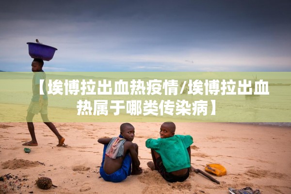 【埃博拉出血热疫情/埃博拉出血热属于哪类传染病】