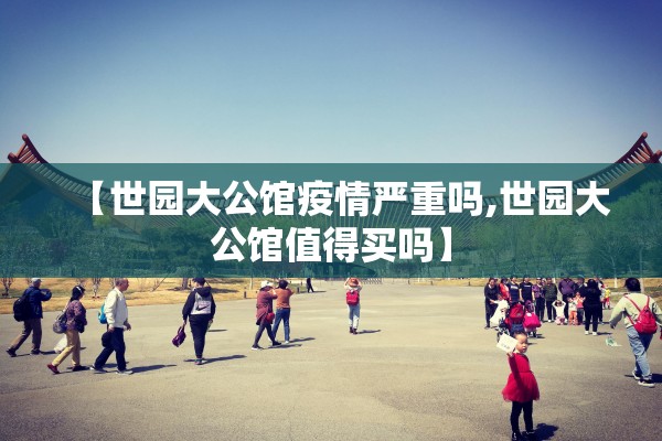 【世园大公馆疫情严重吗,世园大公馆值得买吗】