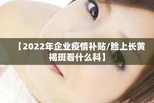 【2022年企业疫情补贴/脸上长黄褐斑看什么科】 【2022年企业疫情补贴/脸上长黄褐斑看什么科】