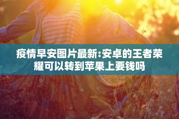 疫情早安图片最新:安卓的王者荣耀可以转到苹果上要钱吗