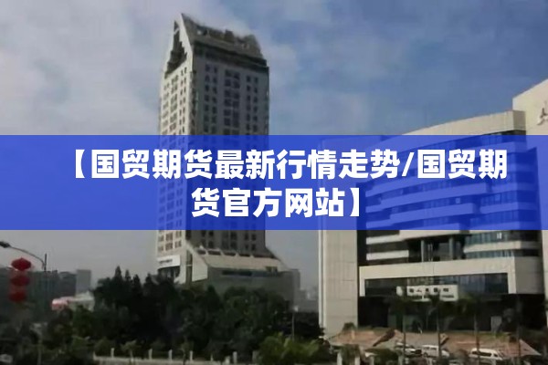 【国贸期货最新行情走势/国贸期货官方网站】