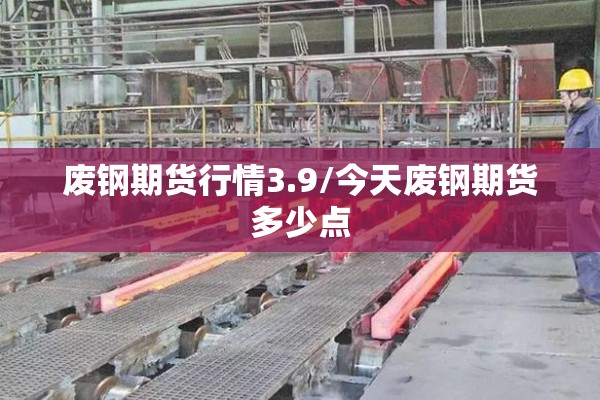 废钢期货行情3.9/今天废钢期货多少点