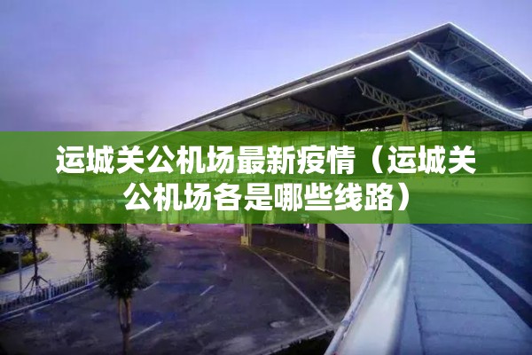 运城关公机场最新疫情（运城关公机场各是哪些线路）