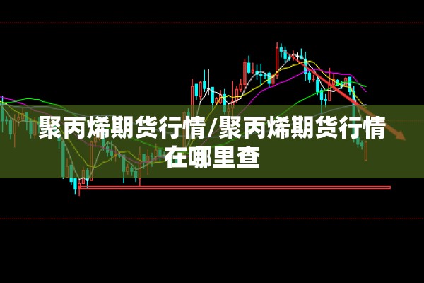 聚丙烯期货行情/聚丙烯期货行情在哪里查