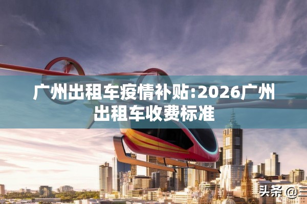 广州出租车疫情补贴:2026广州出租车收费标准 广州出租车疫情补贴:2026广州出租车收费标准