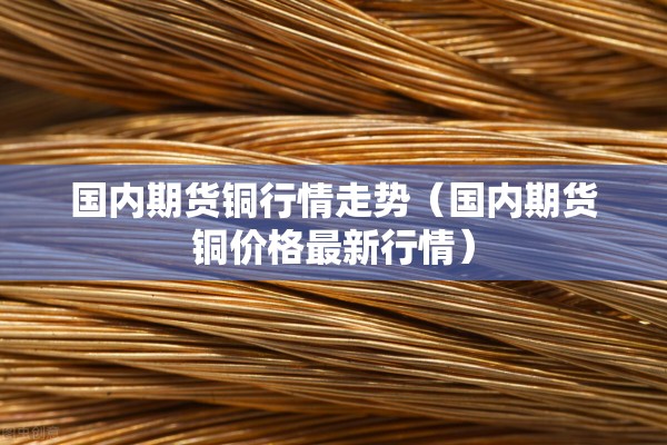 国内期货铜行情走势（国内期货铜价格最新行情）