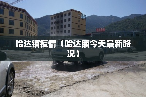 哈达铺疫情(哈达铺今天最新路况) 哈达铺疫情(哈达铺今天最新路况)