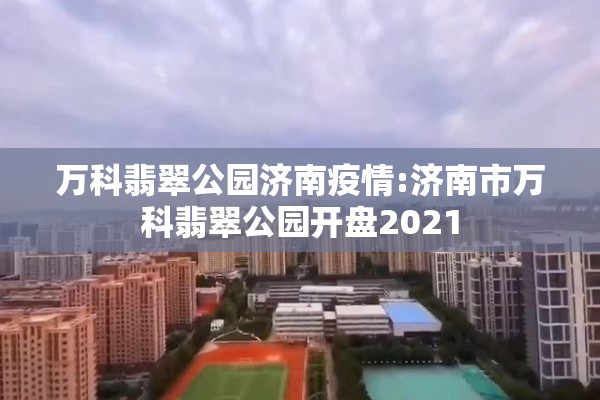 万科翡翠公园济南疫情:济南市万科翡翠公园开盘2021 万科翡翠公园济南疫情:济南市万科翡翠公园开盘2021