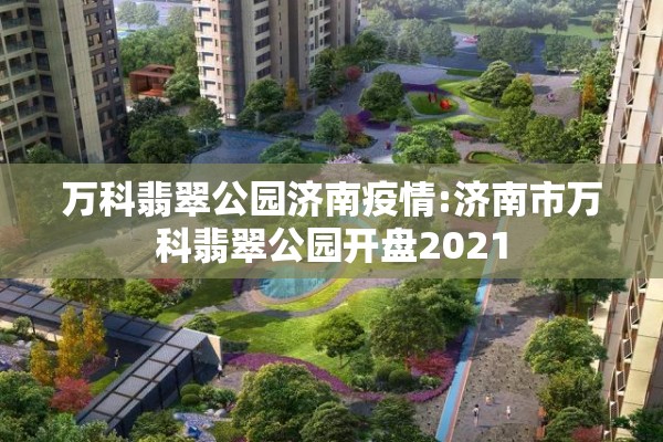 万科翡翠公园济南疫情:济南市万科翡翠公园开盘2021