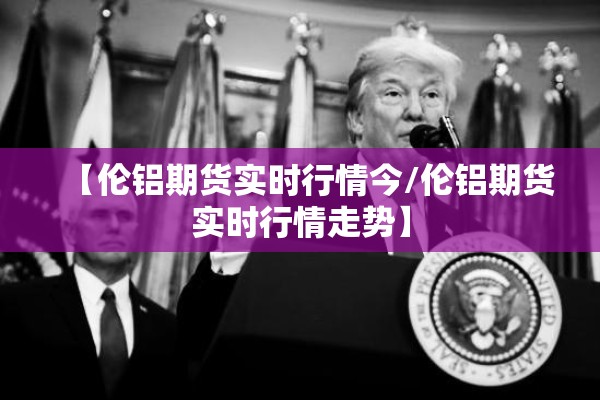 【伦铝期货实时行情今/伦铝期货实时行情走势】
