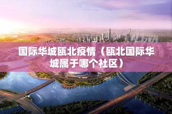 国际华城瓯北疫情（瓯北国际华城属于哪个社区）
