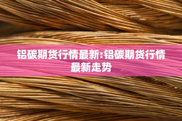 铝碳期货行情最新:铝碳期货行情最新走势