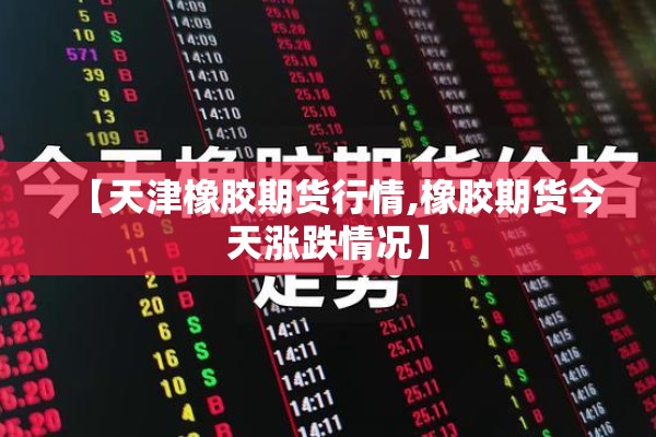 【天津橡胶期货行情,橡胶期货今天涨跌情况】