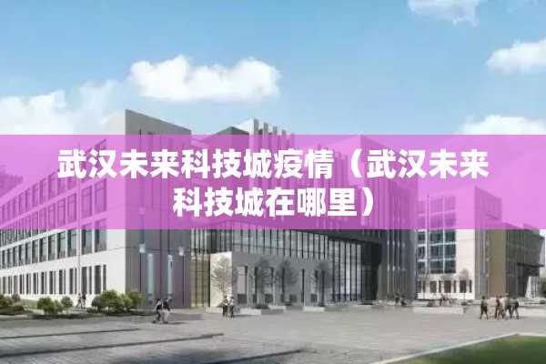 武汉未来科技城疫情（武汉未来科技城在哪里）
