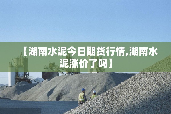 【湖南水泥今日期货行情,湖南水泥涨价了吗】
