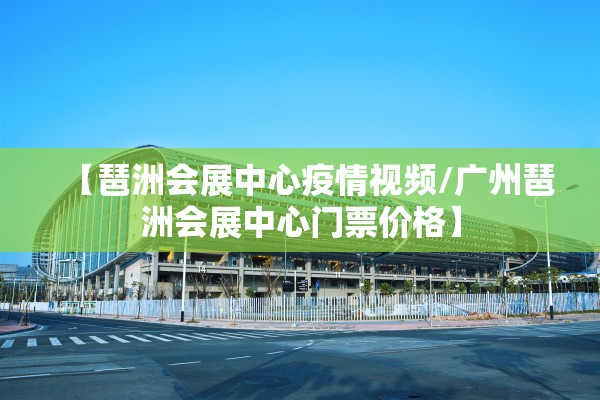 【琶洲会展中心疫情视频/广州琶洲会展中心门票价格】