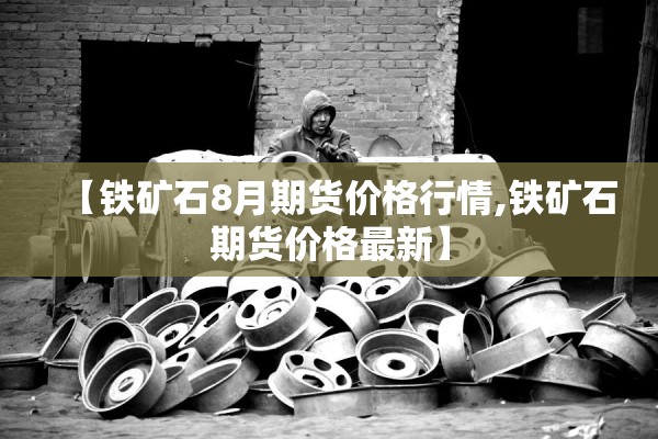 【铁矿石8月期货价格行情,铁矿石期货价格最新】 【铁矿石8月期货价格行情,铁矿石期货价格最新】