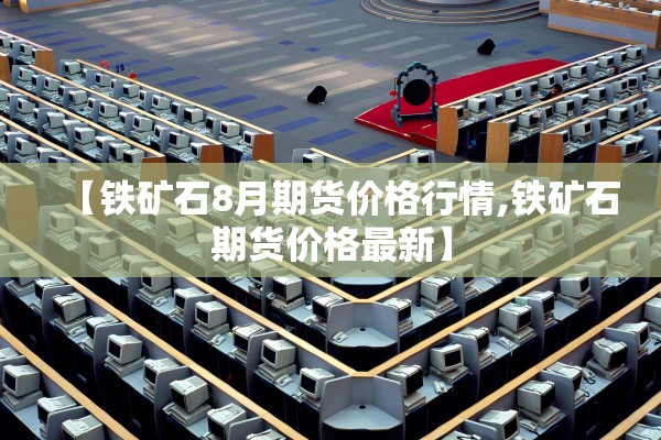 【铁矿石8月期货价格行情,铁矿石期货价格最新】 【铁矿石8月期货价格行情,铁矿石期货价格最新】