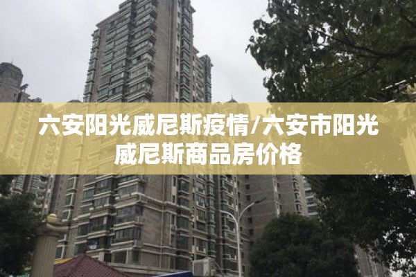 六安阳光威尼斯疫情/六安市阳光威尼斯商品房价格