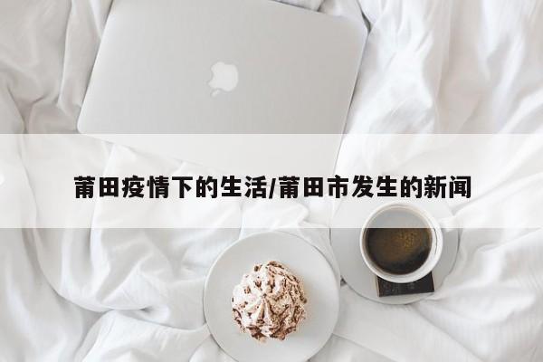 莆田疫情下的生活/莆田市发生的新闻