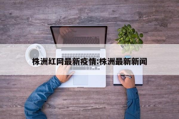 株洲红网最新疫情:株洲最新新闻
