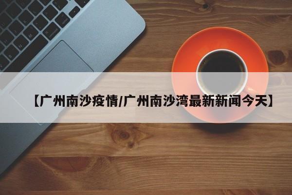 【广州南沙疫情/广州南沙湾最新新闻今天】