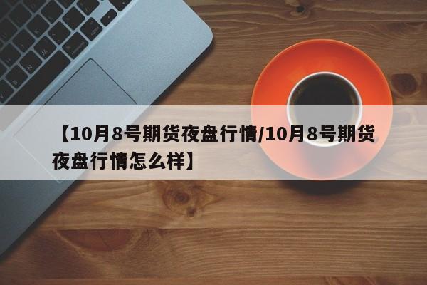 【10月8号期货夜盘行情/10月8号期货夜盘行情怎么样】