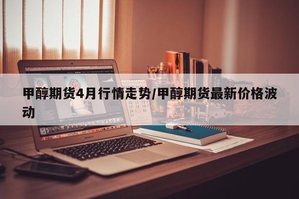 甲醇期货4月行情走势/甲醇期货最新价格波动