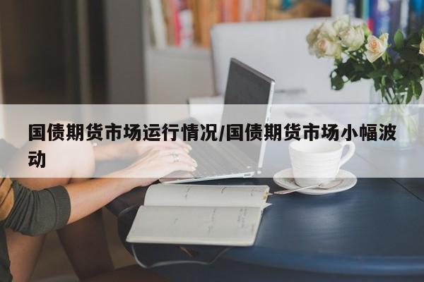 国债期货市场运行情况/国债期货市场小幅波动
