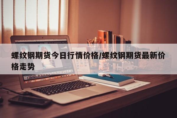 螺纹钢期货今日行情价格/螺纹钢期货最新价格走势