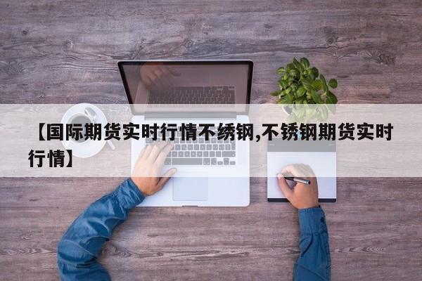 【国际期货实时行情不绣钢,不锈钢期货实时行情】