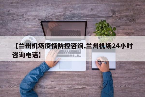 【兰州机场疫情防控咨询,兰州机场24小时咨询电话】