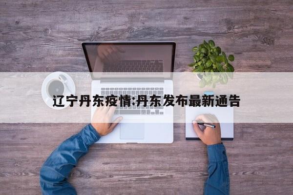 辽宁丹东疫情:丹东发布最新通告