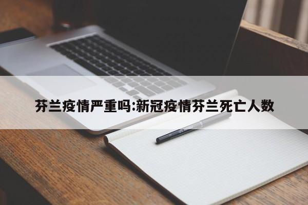 芬兰疫情严重吗:新冠疫情芬兰死亡人数