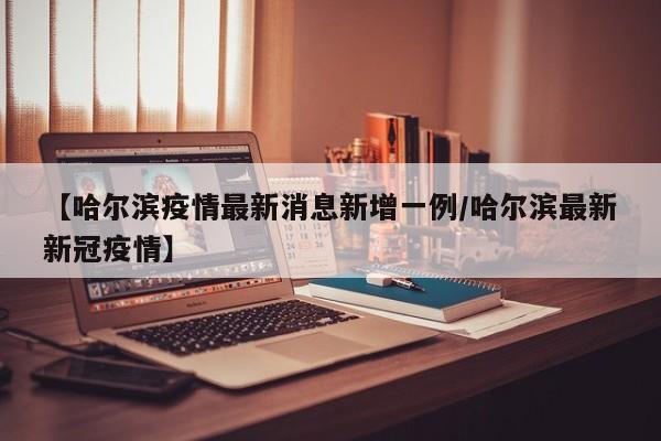 【哈尔滨疫情最新消息新增一例/哈尔滨最新新冠疫情】