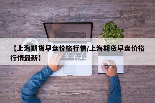 【上海期货早盘价格行情/上海期货早盘价格行情最新】