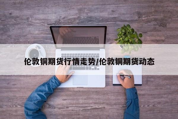 伦敦铜期货行情走势/伦敦铜期货动态