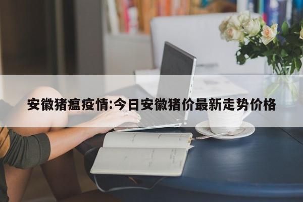 安徽猪瘟疫情:今日安徽猪价最新走势价格