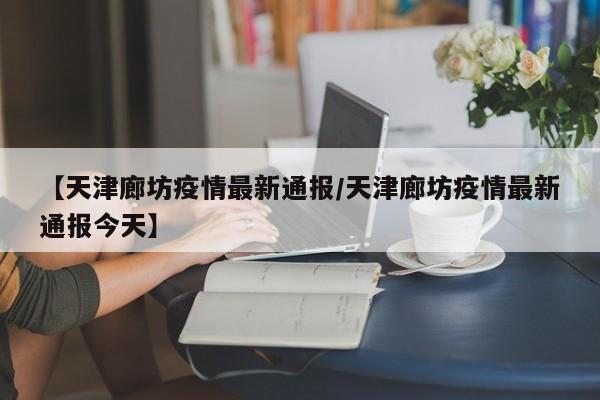 【天津廊坊疫情最新通报/天津廊坊疫情最新通报今天】