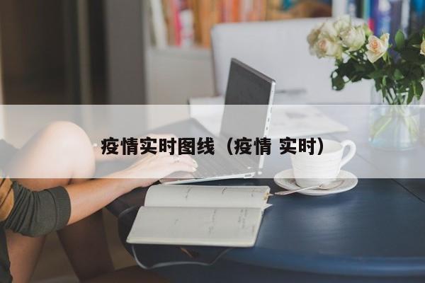 疫情实时图线(疫情 实时)