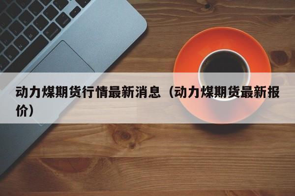 动力煤期货行情最新消息(动力煤期货最新报价)