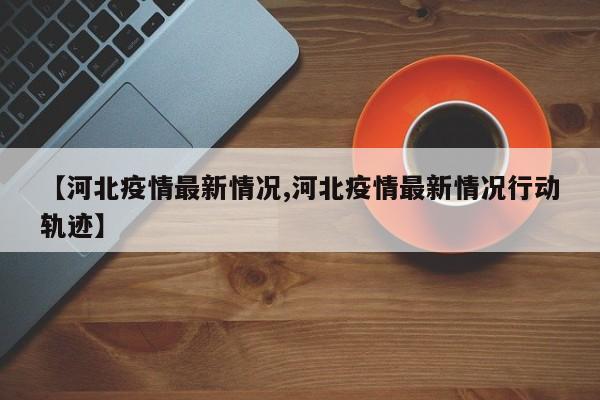 【河北疫情最新情况,河北疫情最新情况行动轨迹】