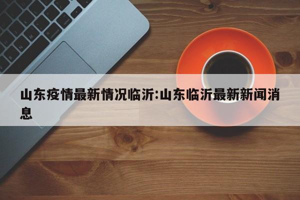 山东疫情最新情况临沂:山东临沂最新新闻消息