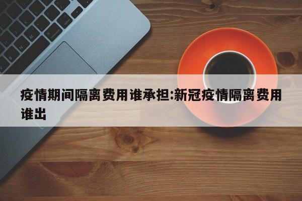 疫情期间隔离费用谁承担:新冠疫情隔离费用谁出