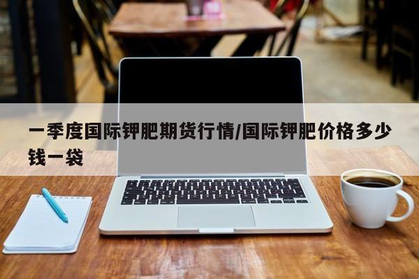 一季度国际钾肥期货行情/国际钾肥价格多少钱一袋
