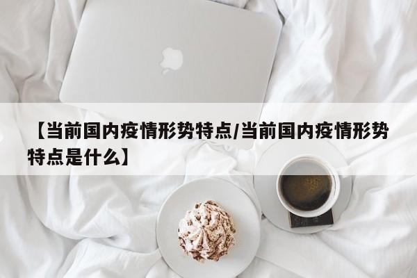【当前国内疫情形势特点/当前国内疫情形势特点是什么】