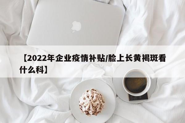 【2022年企业疫情补贴/脸上长黄褐斑看什么科】