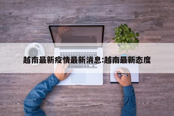 越南最新疫情最新消息:越南最新态度