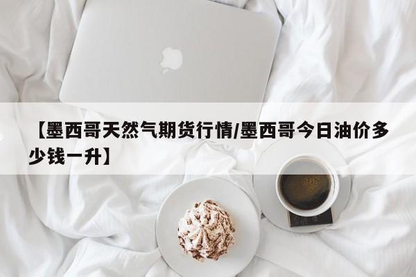 【墨西哥天然气期货行情/墨西哥今日油价多少钱一升】
